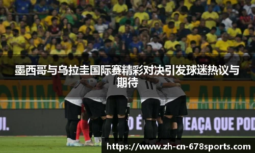 墨西哥与乌拉圭国际赛精彩对决引发球迷热议与期待